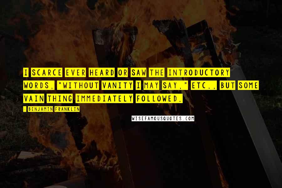 Benjamin Franklin Quotes: I scarce ever heard or saw the introductory words, "Without vanity I may say," etc., but some vain thing immediately followed.