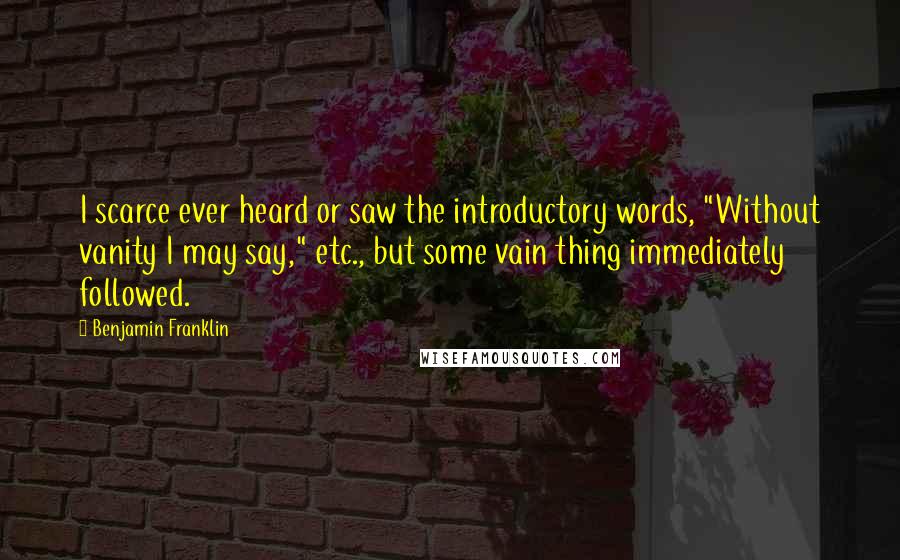 Benjamin Franklin Quotes: I scarce ever heard or saw the introductory words, "Without vanity I may say," etc., but some vain thing immediately followed.