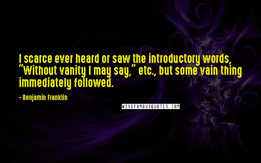 Benjamin Franklin Quotes: I scarce ever heard or saw the introductory words, "Without vanity I may say," etc., but some vain thing immediately followed.