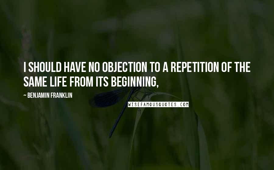 Benjamin Franklin Quotes: I should have no objection to a repetition of the same life from its beginning,