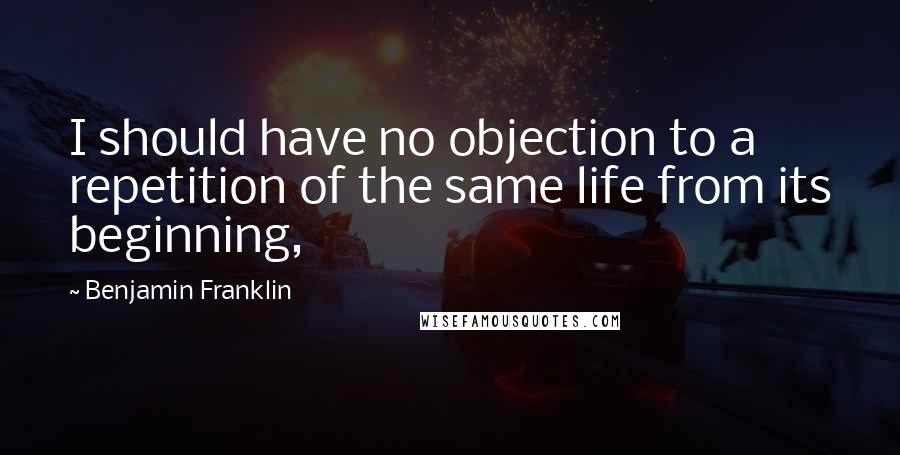 Benjamin Franklin Quotes: I should have no objection to a repetition of the same life from its beginning,