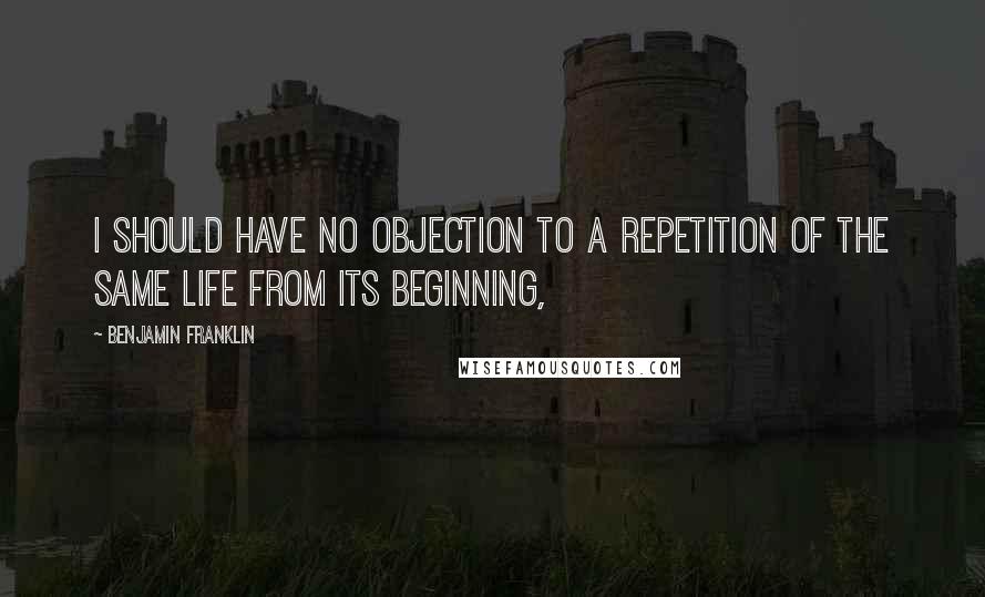 Benjamin Franklin Quotes: I should have no objection to a repetition of the same life from its beginning,