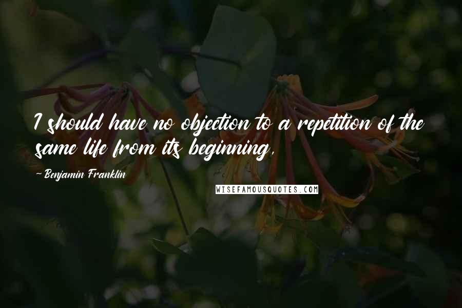 Benjamin Franklin Quotes: I should have no objection to a repetition of the same life from its beginning,