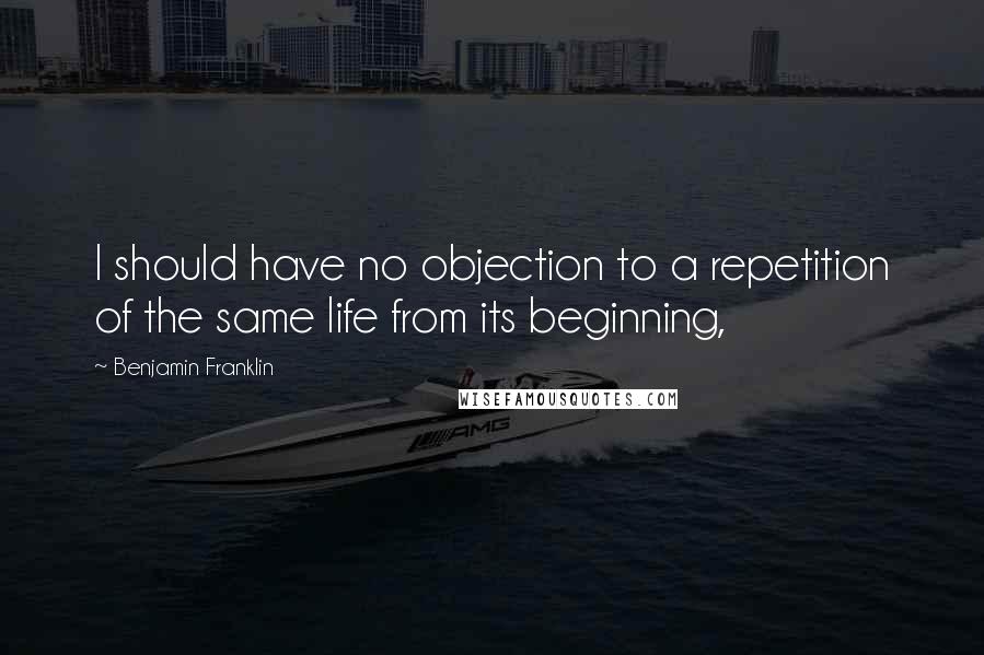 Benjamin Franklin Quotes: I should have no objection to a repetition of the same life from its beginning,