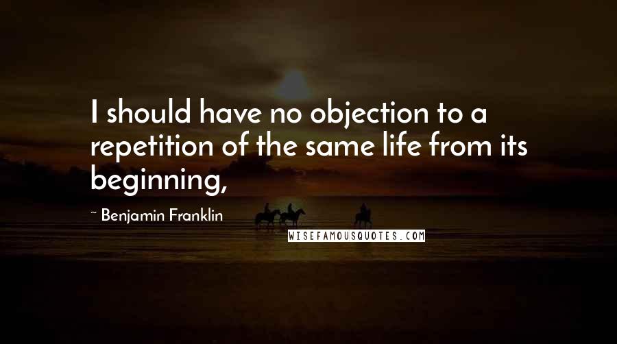 Benjamin Franklin Quotes: I should have no objection to a repetition of the same life from its beginning,