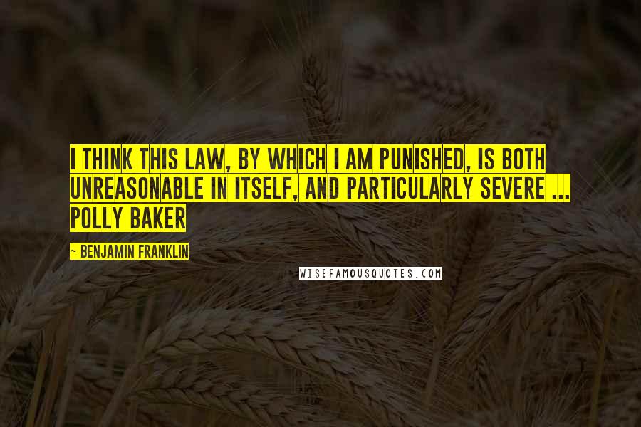 Benjamin Franklin Quotes: I think this Law, by which I am punished, is both unreasonable in itself, and particularly severe ... Polly Baker