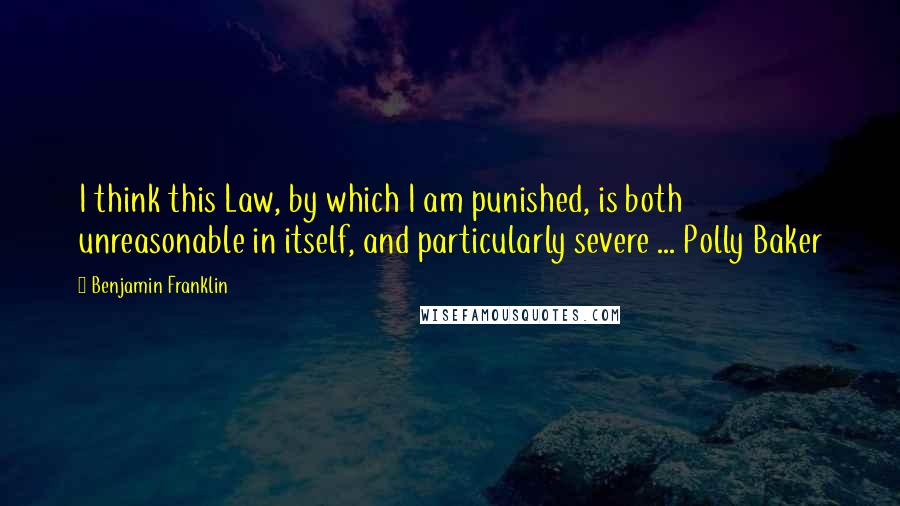 Benjamin Franklin Quotes: I think this Law, by which I am punished, is both unreasonable in itself, and particularly severe ... Polly Baker