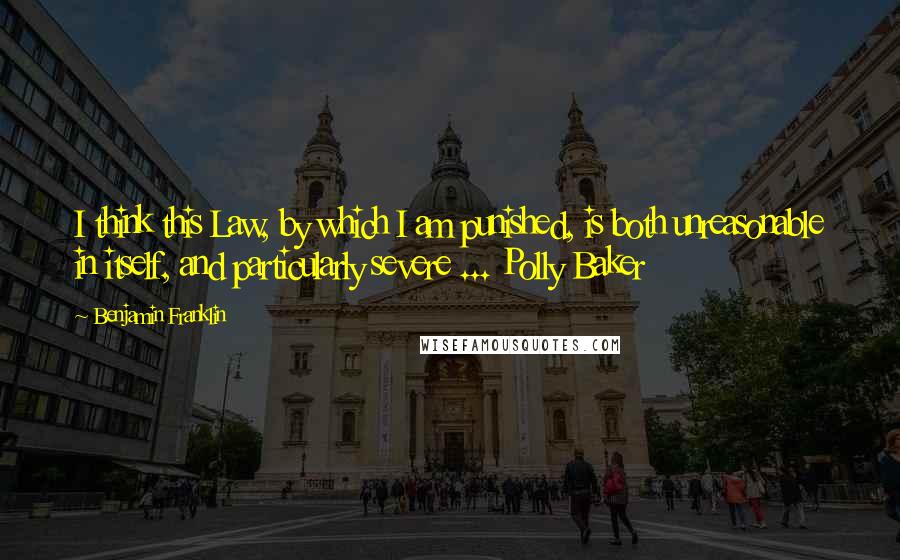 Benjamin Franklin Quotes: I think this Law, by which I am punished, is both unreasonable in itself, and particularly severe ... Polly Baker