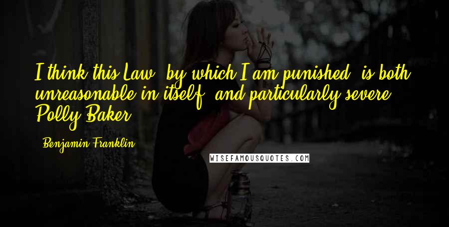 Benjamin Franklin Quotes: I think this Law, by which I am punished, is both unreasonable in itself, and particularly severe ... Polly Baker