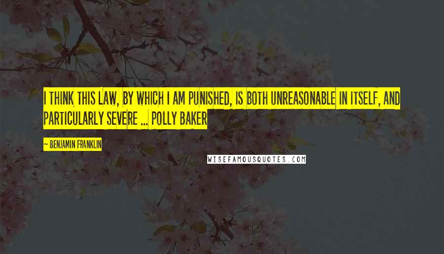 Benjamin Franklin Quotes: I think this Law, by which I am punished, is both unreasonable in itself, and particularly severe ... Polly Baker