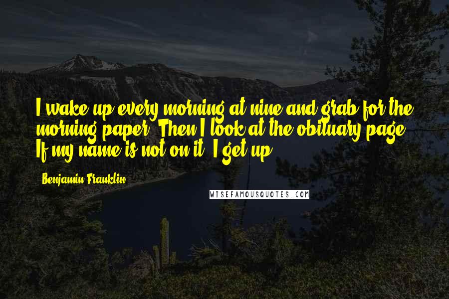 Benjamin Franklin Quotes: I wake up every morning at nine and grab for the morning paper. Then I look at the obituary page. If my name is not on it, I get up.