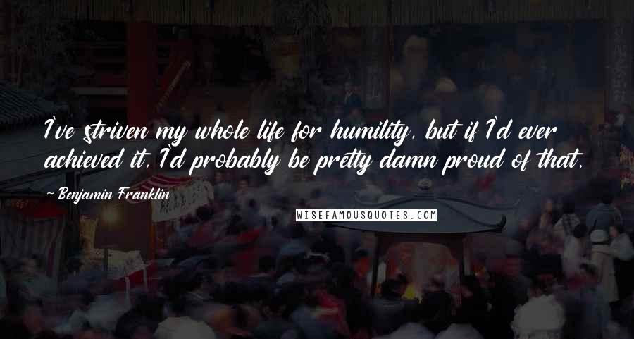 Benjamin Franklin Quotes: I've striven my whole life for humility, but if I'd ever achieved it, I'd probably be pretty damn proud of that.