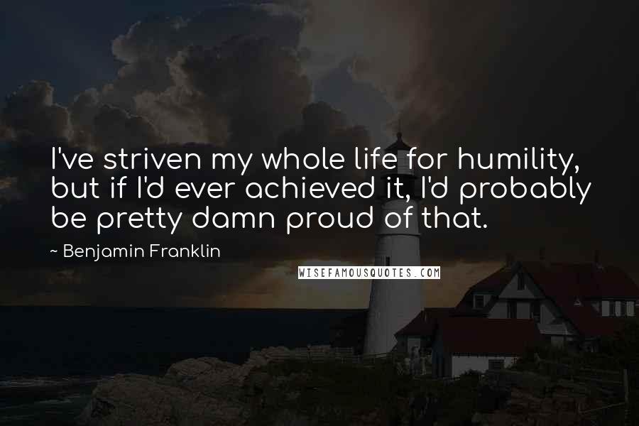 Benjamin Franklin Quotes: I've striven my whole life for humility, but if I'd ever achieved it, I'd probably be pretty damn proud of that.