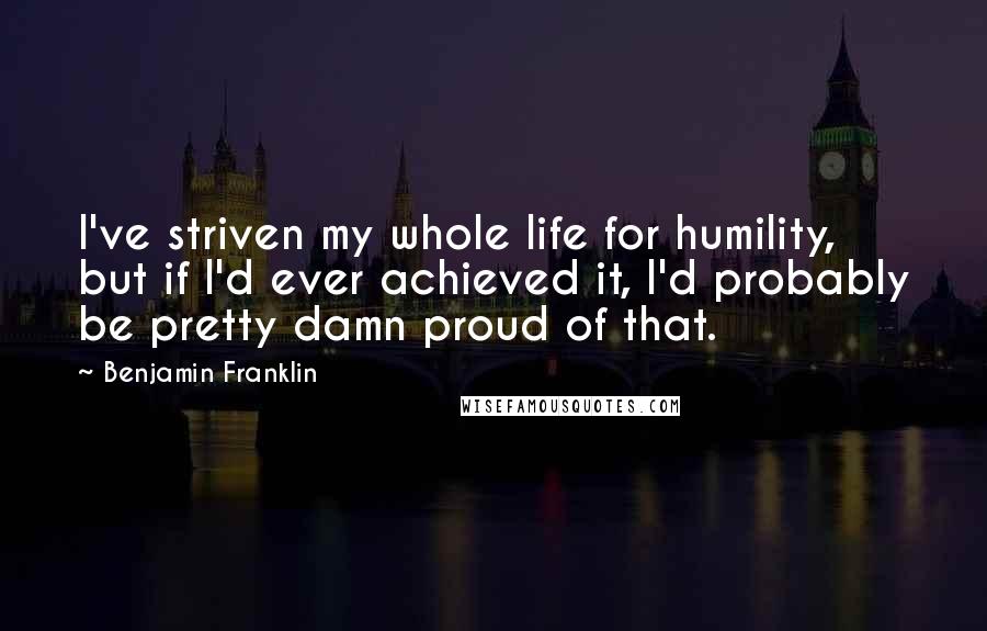 Benjamin Franklin Quotes: I've striven my whole life for humility, but if I'd ever achieved it, I'd probably be pretty damn proud of that.