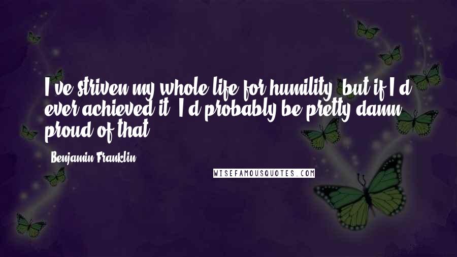 Benjamin Franklin Quotes: I've striven my whole life for humility, but if I'd ever achieved it, I'd probably be pretty damn proud of that.