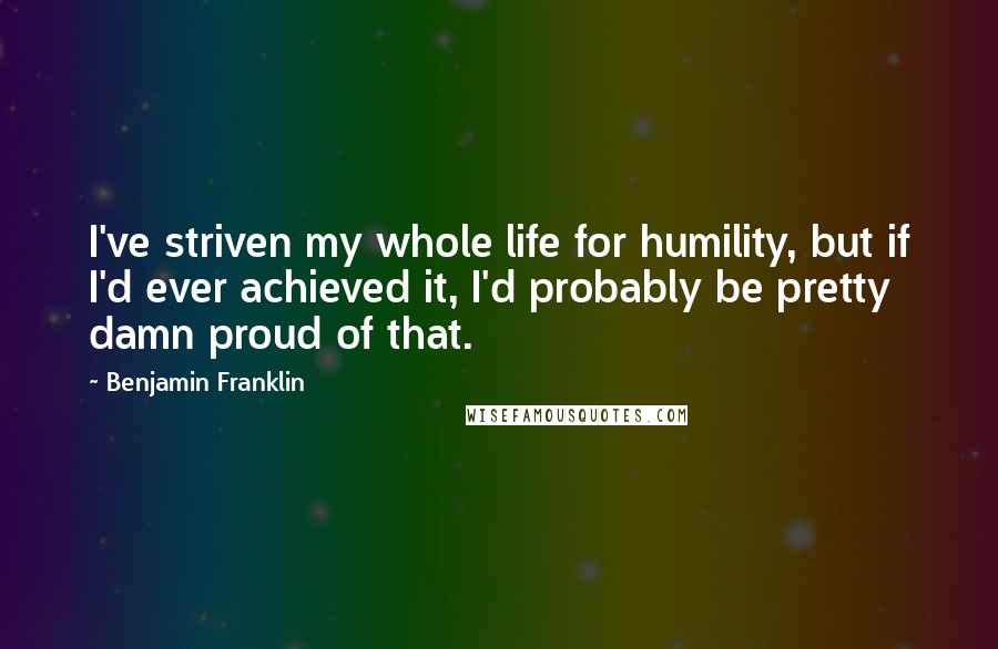 Benjamin Franklin Quotes: I've striven my whole life for humility, but if I'd ever achieved it, I'd probably be pretty damn proud of that.