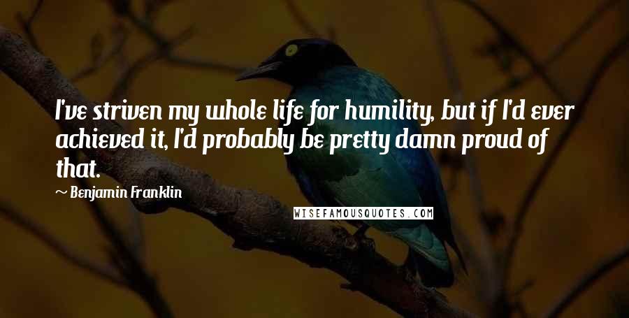 Benjamin Franklin Quotes: I've striven my whole life for humility, but if I'd ever achieved it, I'd probably be pretty damn proud of that.