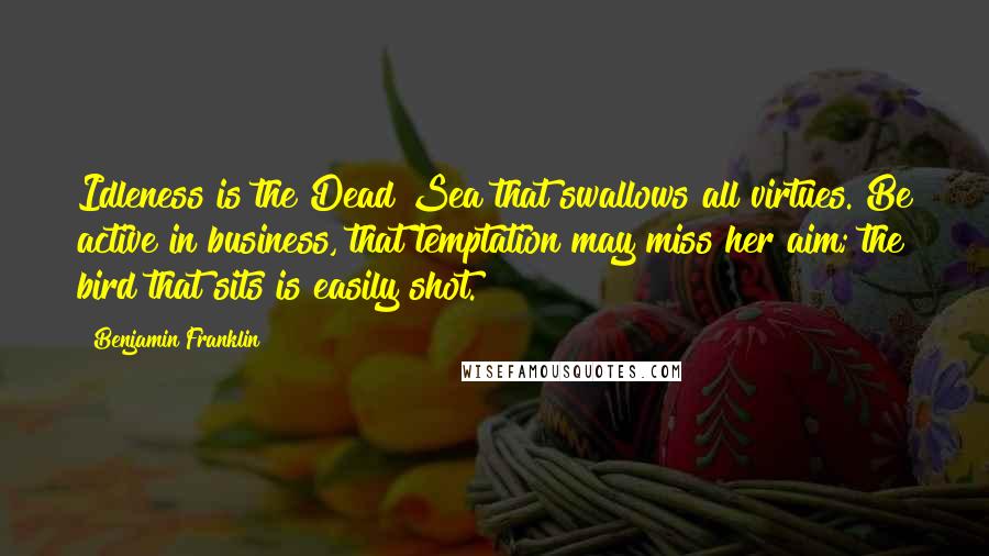 Benjamin Franklin Quotes: Idleness is the Dead Sea that swallows all virtues. Be active in business, that temptation may miss her aim; the bird that sits is easily shot.