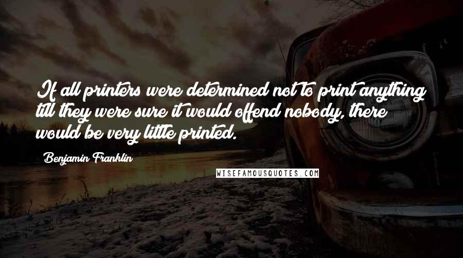 Benjamin Franklin Quotes: If all printers were determined not to print anything till they were sure it would offend nobody, there would be very little printed.