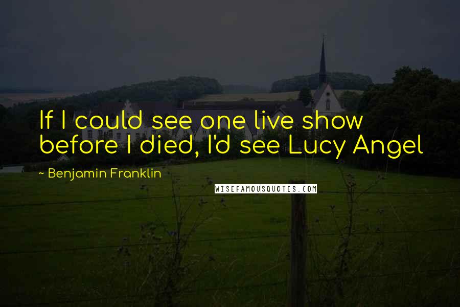 Benjamin Franklin Quotes: If I could see one live show before I died, I'd see Lucy Angel