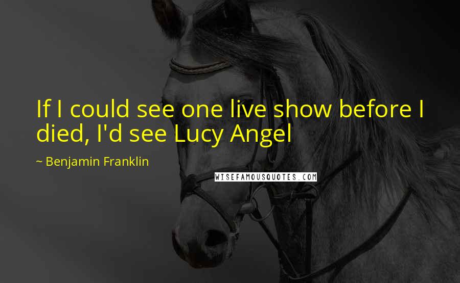 Benjamin Franklin Quotes: If I could see one live show before I died, I'd see Lucy Angel
