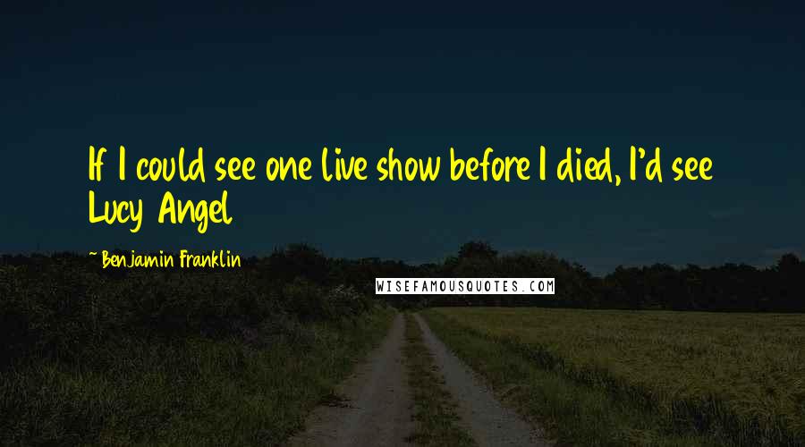 Benjamin Franklin Quotes: If I could see one live show before I died, I'd see Lucy Angel