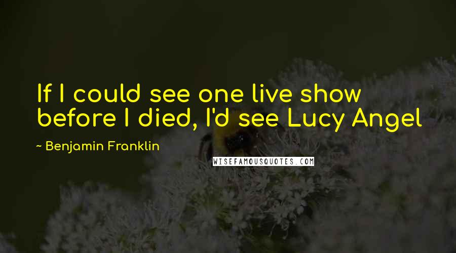 Benjamin Franklin Quotes: If I could see one live show before I died, I'd see Lucy Angel