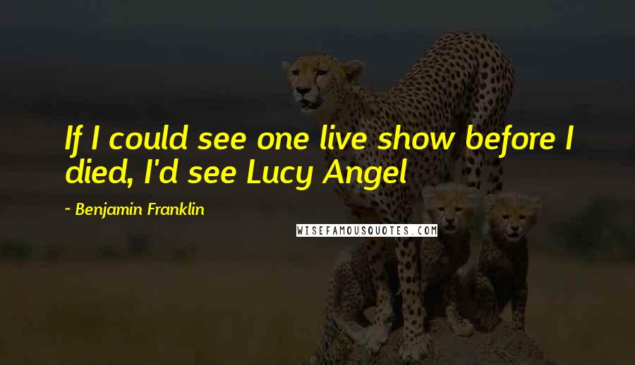 Benjamin Franklin Quotes: If I could see one live show before I died, I'd see Lucy Angel