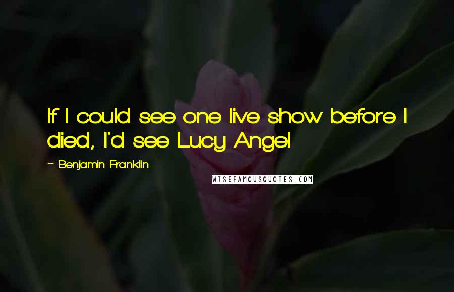 Benjamin Franklin Quotes: If I could see one live show before I died, I'd see Lucy Angel