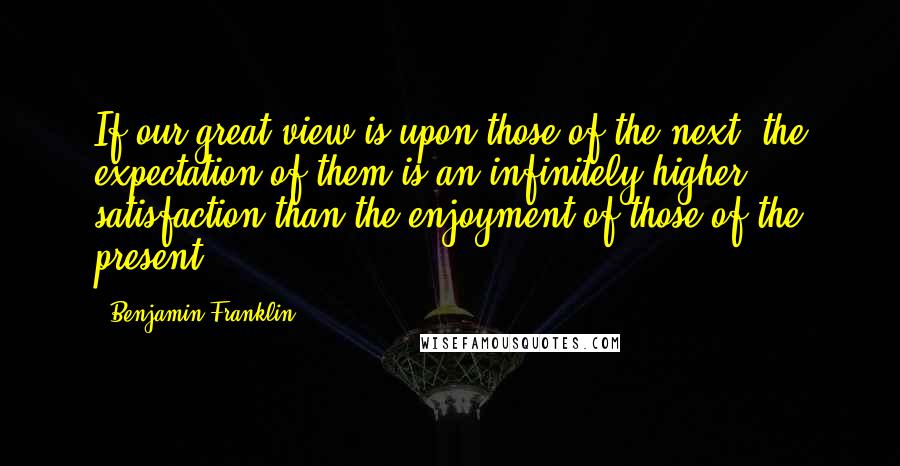 Benjamin Franklin Quotes: If our great view is upon those of the next, the expectation of them is an infinitely higher satisfaction than the enjoyment of those of the present.