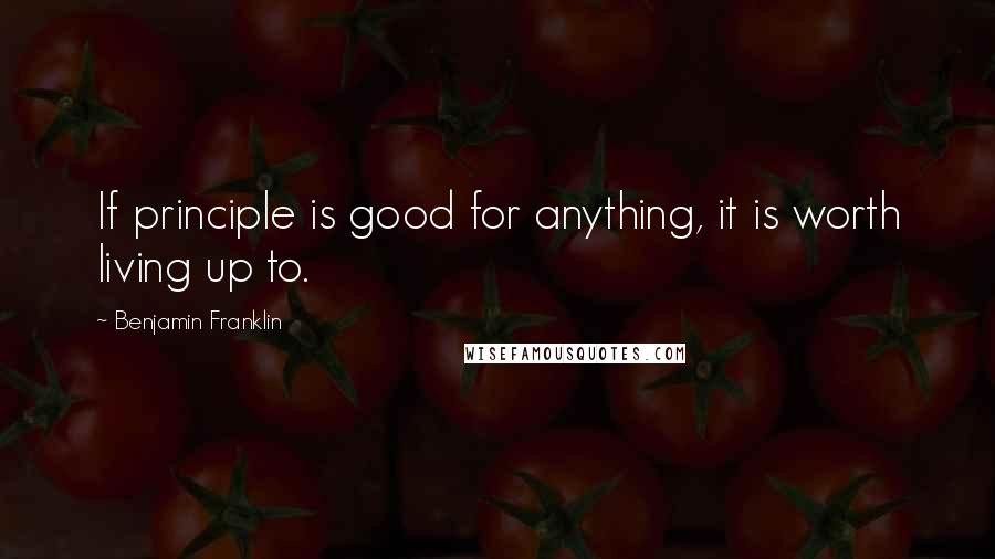 Benjamin Franklin Quotes: If principle is good for anything, it is worth living up to.