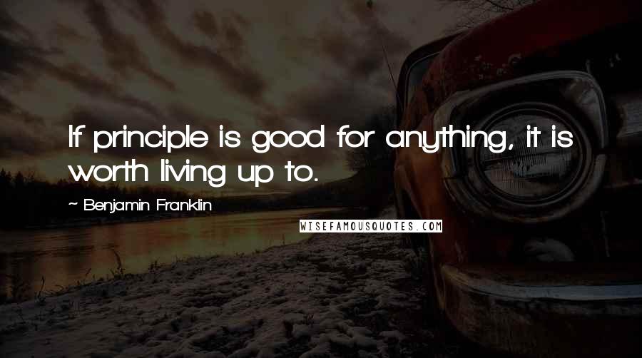 Benjamin Franklin Quotes: If principle is good for anything, it is worth living up to.