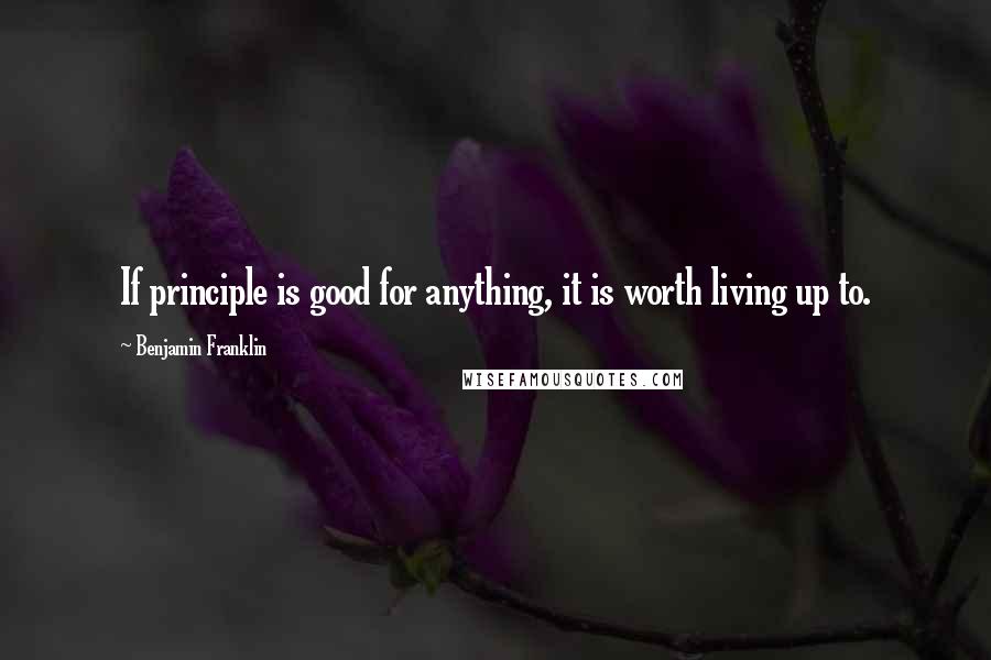 Benjamin Franklin Quotes: If principle is good for anything, it is worth living up to.