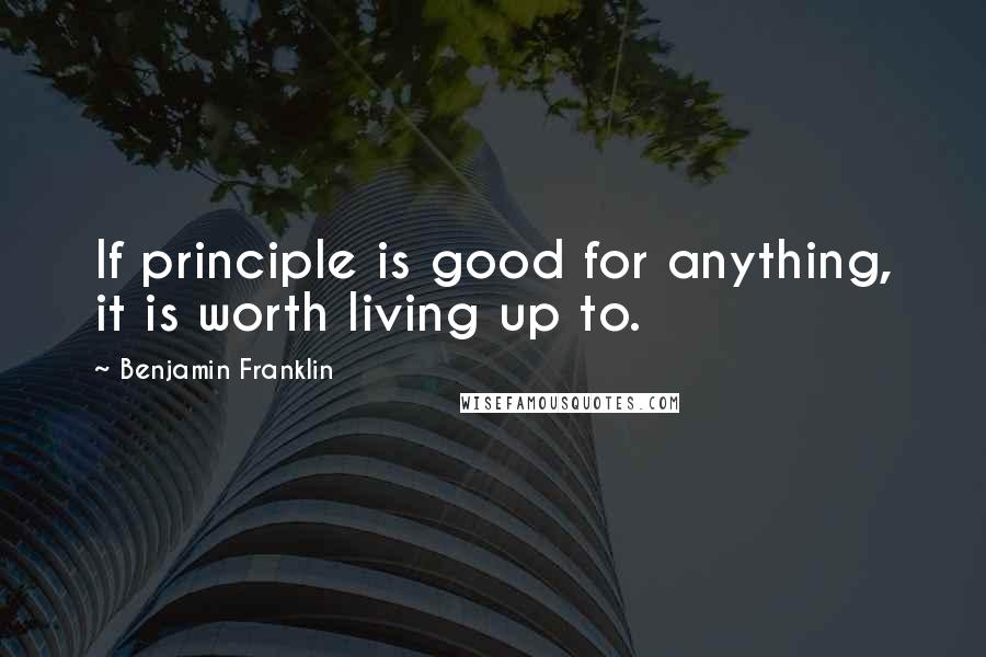 Benjamin Franklin Quotes: If principle is good for anything, it is worth living up to.