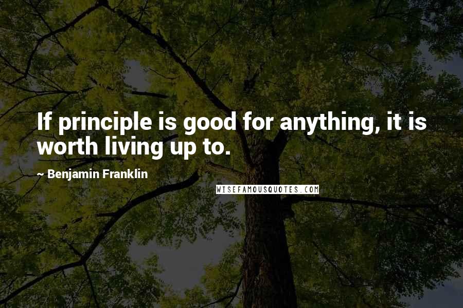 Benjamin Franklin Quotes: If principle is good for anything, it is worth living up to.