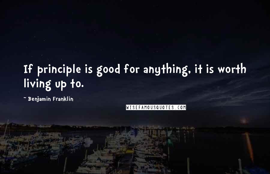 Benjamin Franklin Quotes: If principle is good for anything, it is worth living up to.