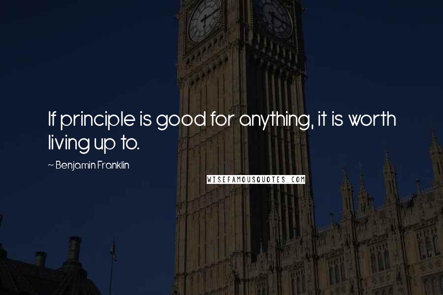 Benjamin Franklin Quotes: If principle is good for anything, it is worth living up to.