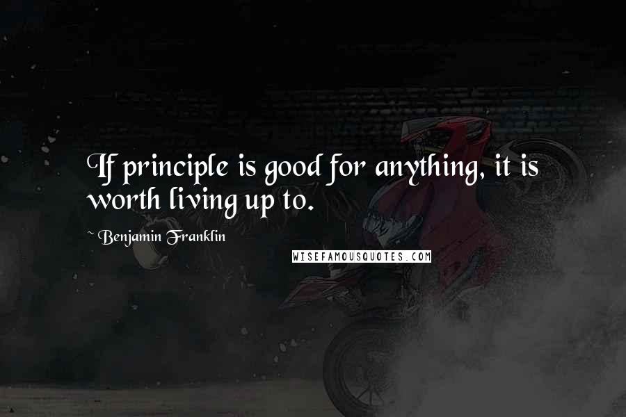 Benjamin Franklin Quotes: If principle is good for anything, it is worth living up to.