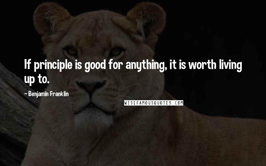 Benjamin Franklin Quotes: If principle is good for anything, it is worth living up to.