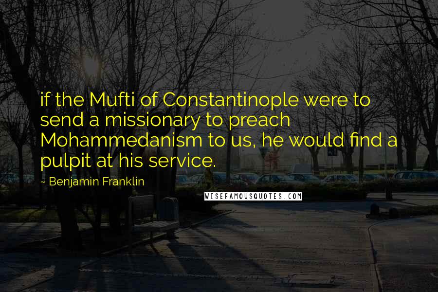 Benjamin Franklin Quotes: if the Mufti of Constantinople were to send a missionary to preach Mohammedanism to us, he would find a pulpit at his service.