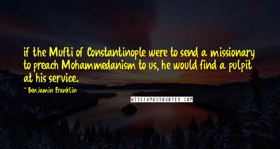 Benjamin Franklin Quotes: if the Mufti of Constantinople were to send a missionary to preach Mohammedanism to us, he would find a pulpit at his service.