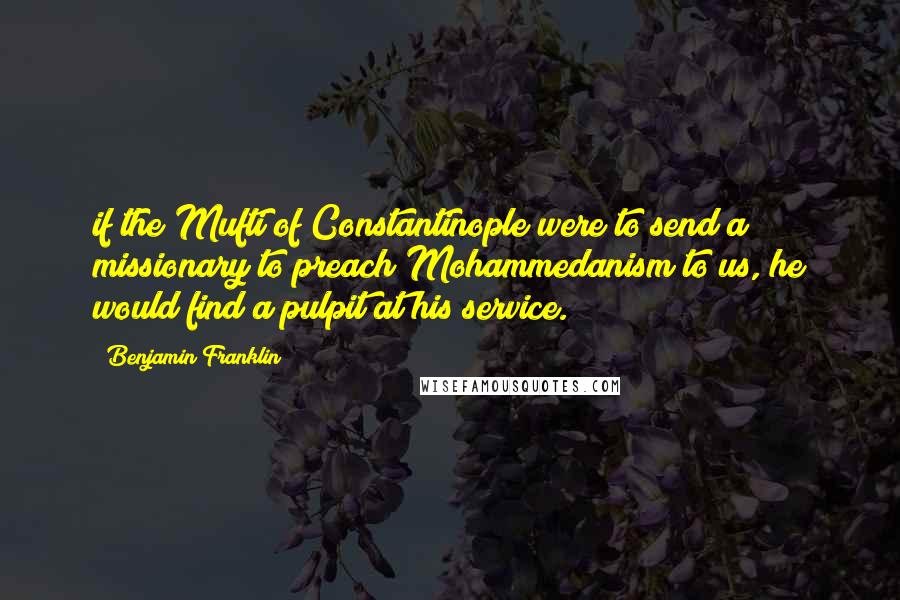 Benjamin Franklin Quotes: if the Mufti of Constantinople were to send a missionary to preach Mohammedanism to us, he would find a pulpit at his service.