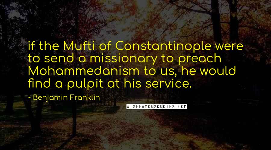 Benjamin Franklin Quotes: if the Mufti of Constantinople were to send a missionary to preach Mohammedanism to us, he would find a pulpit at his service.