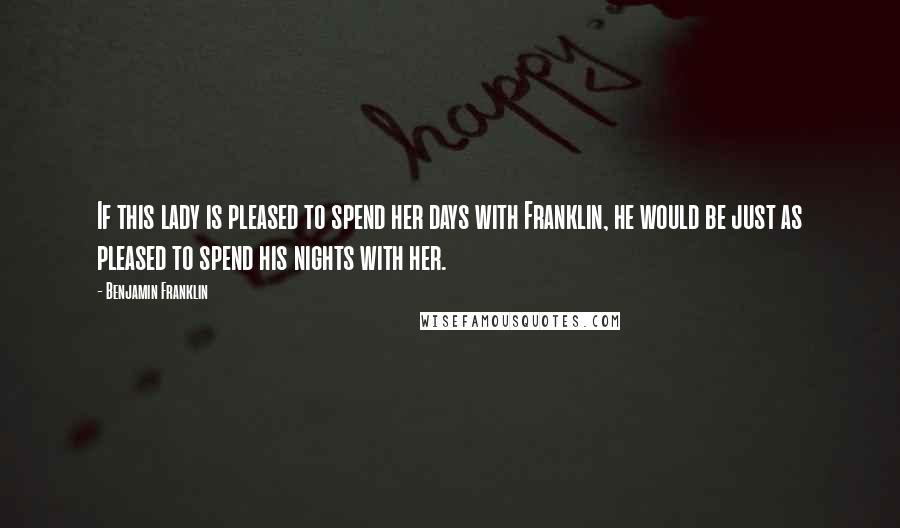 Benjamin Franklin Quotes: If this lady is pleased to spend her days with Franklin, he would be just as pleased to spend his nights with her.