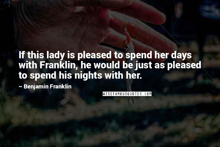 Benjamin Franklin Quotes: If this lady is pleased to spend her days with Franklin, he would be just as pleased to spend his nights with her.