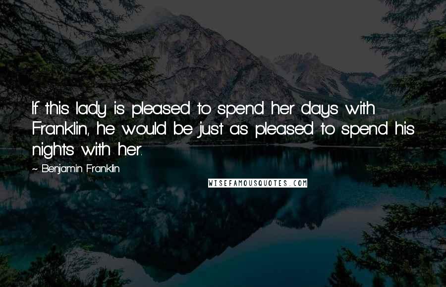 Benjamin Franklin Quotes: If this lady is pleased to spend her days with Franklin, he would be just as pleased to spend his nights with her.