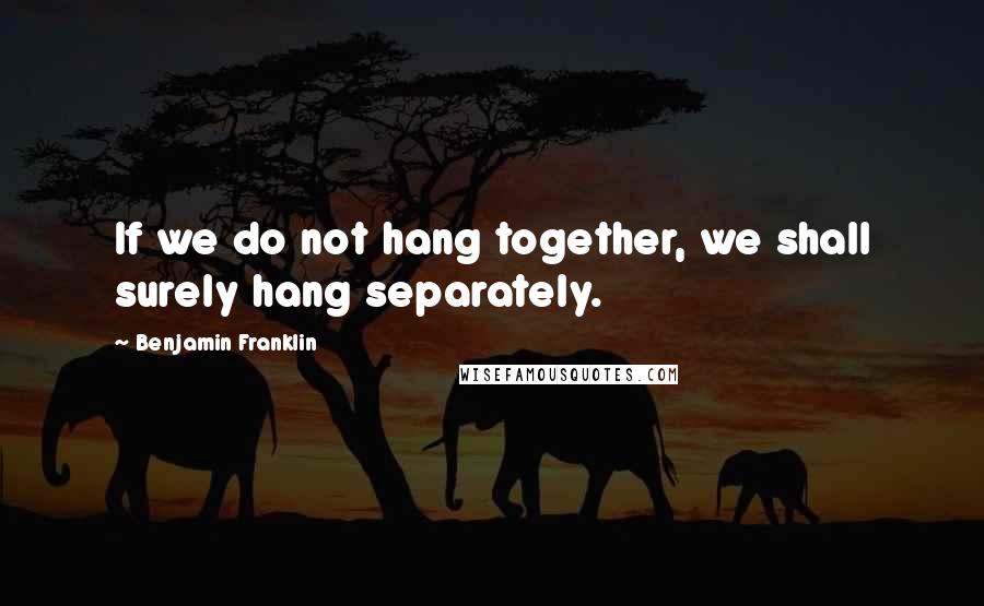 Benjamin Franklin Quotes: If we do not hang together, we shall surely hang separately.