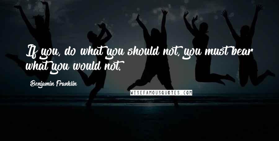 Benjamin Franklin Quotes: If you, do what you should not, you must bear what you would not.