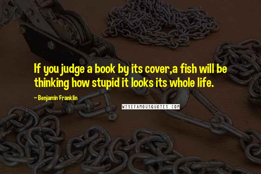 Benjamin Franklin Quotes: If you judge a book by its cover,a fish will be thinking how stupid it looks its whole life.