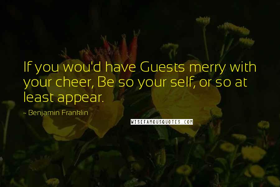 Benjamin Franklin Quotes: If you wou'd have Guests merry with your cheer, Be so your self, or so at least appear.